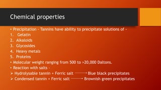 Chemical properties
• Precipitation - Tannins have ability to precipitate solutions of -
1. Gelatin
2. Alkaloids
3. Glycosides
4. Heavy metals
5. Proteins
• Molecular weight ranging from 500 to >20,000 Daltons.
• Reaction with salts –
 Hydrolysable tannin + Ferric salt Blue black precipitates
 Condensed tannin + Ferric salt Brownish green precipitates
 