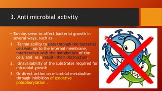 3. Anti microbial activity
• Tannins seem to affect bacterial growth in
several ways, such as-
1. Tannin ability to pass through the bacterial
cell wall up to the internal membrane,
interference with the metabolism of the
cell, and as a result—their destruction.
2. Unavailability of the substrates required for
microbial growth
3. Or direct action on microbial metabolism
through inhibition of oxidative
phosphorylation .
 