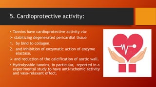 5. Cardioprotective activity:
• Tannins have cardioprotective activity via-
 stabilizing degenerated pericardial tissue
1. by bind to collagen.
2. and inhibition of enzymatic action of enzyme
elastase.
 and reduction of the calcification of aortic wall.
• Hydrolysable tannins, in particular, reported in a
experimental study to have anti-ischemic activity
and vaso-relaxant effect.
 