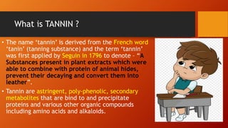 What is TANNIN ?
• The name ‘tannin’ is derived from the French word
‘tanin’ (tanning substance) and the term ‘tannin’
was first applied by Seguin in 1796 to denote – “A
Substances present in plant extracts which were
able to combine with protein of animal hides,
prevent their decaying and convert them into
leather”.
• Tannin are astringent, poly-phenolic, secondary
metabolites that are bind to and precipitate
proteins and various other organic compounds
including amino acids and alkaloids.
 
