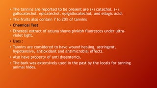• The tannins are reported to be present are (+) catechol, (+)
gallocatechol, epicatechol, epigallocatechol, and ellagic acid.
• The fruits also contain 7 to 20% of tannins
• Chemical Test
• Ethereal extract of arjuna shows pinkish fluoresces under ultra-
violet light.
• Uses :
• Tannins are considered to have wound healing, astringent,
hypotensive, antioxidant and antimicrobial effects.
• Also have property of anti dysenterics.
• The bark was extensively used in the past by the locals for tanning
animal hides.
 