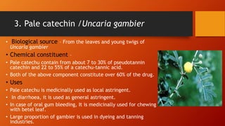 3. Pale catechin /Uncaria gambier
• Biological source – From the leaves and young twigs of
Uncaria gambier
• Chemical constituent –
• Pale catechu contain from about 7 to 30% of pseudotannin
catechin and 22 to 55% of a catechu-tannic acid.
• Both of the above component constitute over 60% of the drug.
• Uses
• Pale catechu is medicinally used as local astringent.
• In diarrhoea, it is used as general astringent.
• In case of oral gum bleeding, It is medicinally used for chewing
with betel leaf.
• Large proportion of gambier is used in dyeing and tanning
industries.
 