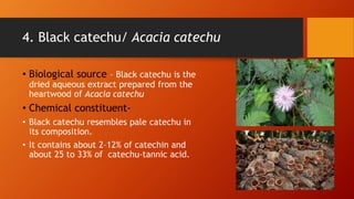 4. Black catechu/ Acacia catechu
• Biological source – Black catechu is the
dried aqueous extract prepared from the
heartwood of Acacia catechu
• Chemical constituent-
• Black catechu resembles pale catechu in
its composition.
• It contains about 2–12% of catechin and
about 25 to 33% of catechu-tannic acid.
 