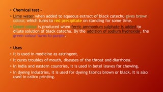 • Chemical test –
• Lime water when added to aqueous extract of black catechu gives brown
colour, which turns to red precipitate on standing for some time.
• Green colour is produced when ferric ammonium sulphate is added to
dilute solution of black catechu. By the addition of sodium hydroxide, the
green colour turns to purple.
• Uses
• it is used in medicine as astringent.
• It cures troubles of mouth, diseases of the throat and diarrhoea.
• In India and eastern countries, it is used in betel leaves for chewing.
• In dyeing industries, it is used for dyeing fabrics brown or black. It is also
used in calico printing.
 