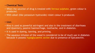 • Chemical Tests
• When the solution of drug is treated with ferrous sulphate, green colour is
produced.
• With alkali (like potassium hydroxide) violet colour is produced.
• Uses
• Kino is used as powerful astringent and also in the treatment of diarrhoea
and dysentery, passive haemorrhage, toothache, and in diabetes.
• It is used in dyeing, tanning, and printing.
• The aqueous infusion of the wood is considered to be of much use in diabetes
because it possess hypoglycaemic action due to presence of Epicatechin.
 