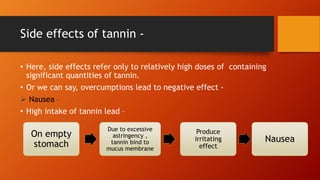 Side effects of tannin -
• Here, side effects refer only to relatively high doses of containing
significant quantities of tannin.
• Or we can say, overcumptions lead to negative effect -
 Nausea –
• High intake of tannin lead –
On empty
stomach
Due to excessive
astringency ,
tannin bind to
mucus membrane
Produce
irritating
effect
Nausea
 