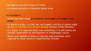  Damage to mucosal lining of GI track
 Increased excretion of essential amino acids.
Carcinogenic –
• Tannin has been listed as tentative carcinogen of Category I by
OSHA.
• In research study, it is that the carcinogenic activity of tannin might
be due to irritation and cellular damage instead of DNA Mutation.
• In a study, it is reported betel nuts containing 11 to 26% tannin are
possibly responsible for development of oesophageal cancer.
 Tannic acid applied to burns or injected subcutaneously were
reported to cause tumors in experimental animals.
 