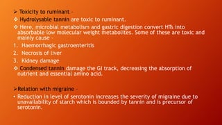  Toxicity to ruminant –
 Hydrolysable tannin are toxic to ruminant.
 Here, microbial metabolism and gastric digestion convert HTs into
absorbable low molecular weight metabolites. Some of these are toxic and
mainly cause –
1. Haemorrhagic gastroenteritis
2. Necrosis of liver
3. Kidney damage
 Condensed tannin damage the GI track, decreasing the absorption of
nutrient and essential amino acid.
Relation with migraine –
• Reduction in level of serotonin increases the severity of migraine due to
unavailability of starch which is bounded by tannin and is precursor of
serotonin.
 