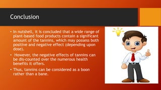 Conclusion
• In nutshell, it is concluded that a wide range of
plant-based food products contain a significant
amount of the tannins, which may possess both
positive and negative effect (depending upon
dose).
• However, the negative effects of tannins can
be dis-counted over the numerous health
benefits it offers.
• Thus, tannins can be considered as a boon
rather than a bane.
 