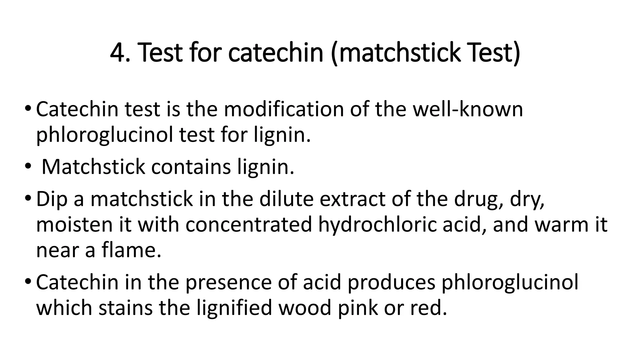 4. Test for catechin (matchstick Test)
•Catechin test is the modification of the well-known
phloroglucinol test for lignin.
• Matchstick contains lignin.
•Dip a matchstick in the dilute extract of the drug, dry,
moisten it with concentrated hydrochloric acid, and warm it
near a flame.
•Catechin in the presence of acid produces phloroglucinol
which stains the lignified wood pink or red.
 