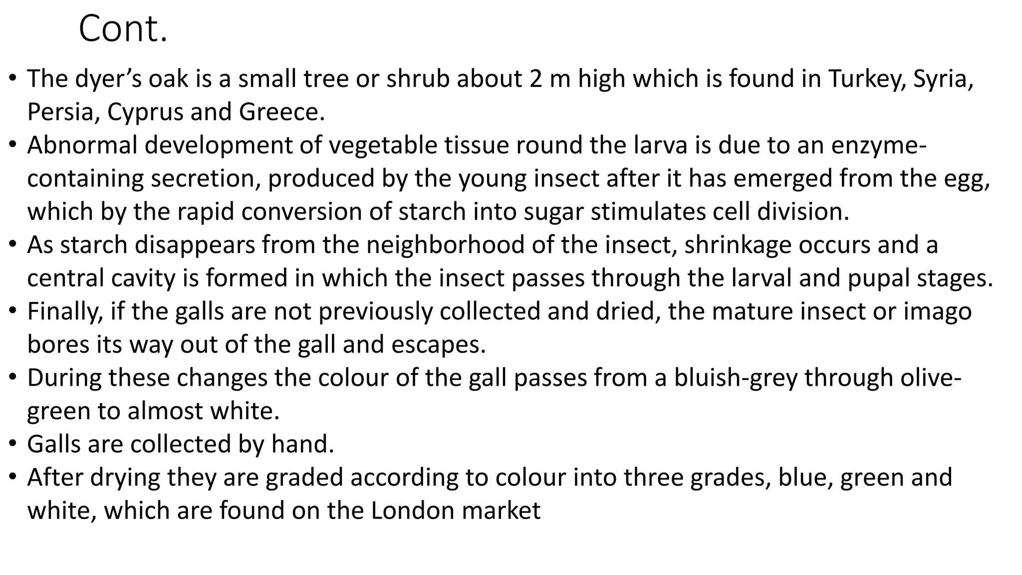 Cont.
• The dyer’s oak is a small tree or shrub about 2 m high which is found in Turkey, Syria,
Persia, Cyprus and Greece.
• Abnormal development of vegetable tissue round the larva is due to an enzyme-
containing secretion, produced by the young insect after it has emerged from the egg,
which by the rapid conversion of starch into sugar stimulates cell division.
• As starch disappears from the neighborhood of the insect, shrinkage occurs and a
central cavity is formed in which the insect passes through the larval and pupal stages.
• Finally, if the galls are not previously collected and dried, the mature insect or imago
bores its way out of the gall and escapes.
• During these changes the colour of the gall passes from a bluish-grey through olive-
green to almost white.
• Galls are collected by hand.
• After drying they are graded according to colour into three grades, blue, green and
white, which are found on the London market
 