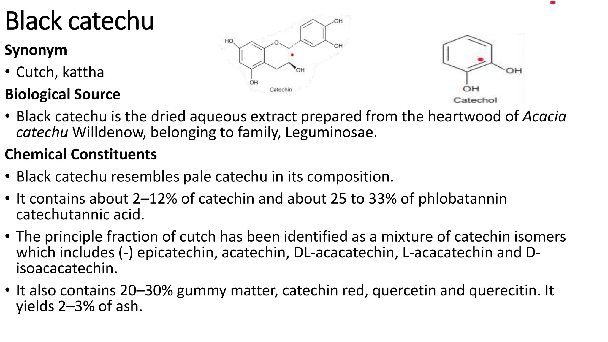 Black catechu
Synonym
• Cutch, kattha
Biological Source
• Black catechu is the dried aqueous extract prepared from the heartwood of Acacia
catechu Willdenow, belonging to family, Leguminosae.
Chemical Constituents
• Black catechu resembles pale catechu in its composition.
• It contains about 2–12% of catechin and about 25 to 33% of phlobatannin
catechutannic acid.
• The principle fraction of cutch has been identified as a mixture of catechin isomers
which includes (-) epicatechin, acatechin, DL-acacatechin, L-acacatechin and D-
isoacacatechin.
• It also contains 20–30% gummy matter, catechin red, quercetin and querecitin. It
yields 2–3% of ash.
 
