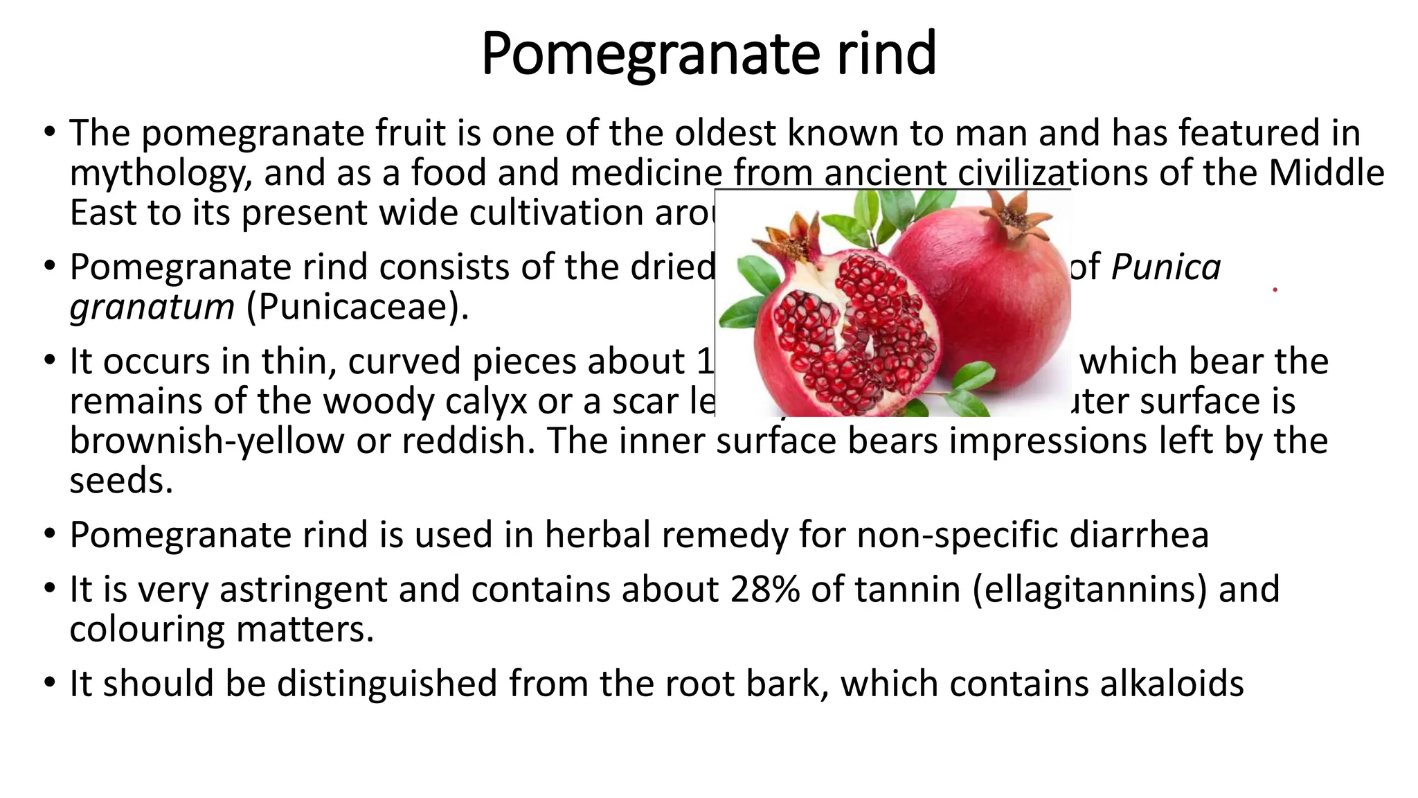 Pomegranate rind
• The pomegranate fruit is one of the oldest known to man and has featured in
mythology, and as a food and medicine from ancient civilizations of the Middle
East to its present wide cultivation around the world.
• Pomegranate rind consists of the dried pericarp of the fruit of Punica
granatum (Punicaceae).
• It occurs in thin, curved pieces about 1.5 mm thick, some of which bear the
remains of the woody calyx or a scar left by the stalk. The outer surface is
brownish-yellow or reddish. The inner surface bears impressions left by the
seeds.
• Pomegranate rind is used in herbal remedy for non-specific diarrhea
• It is very astringent and contains about 28% of tannin (ellagitannins) and
colouring matters.
• It should be distinguished from the root bark, which contains alkaloids
 
