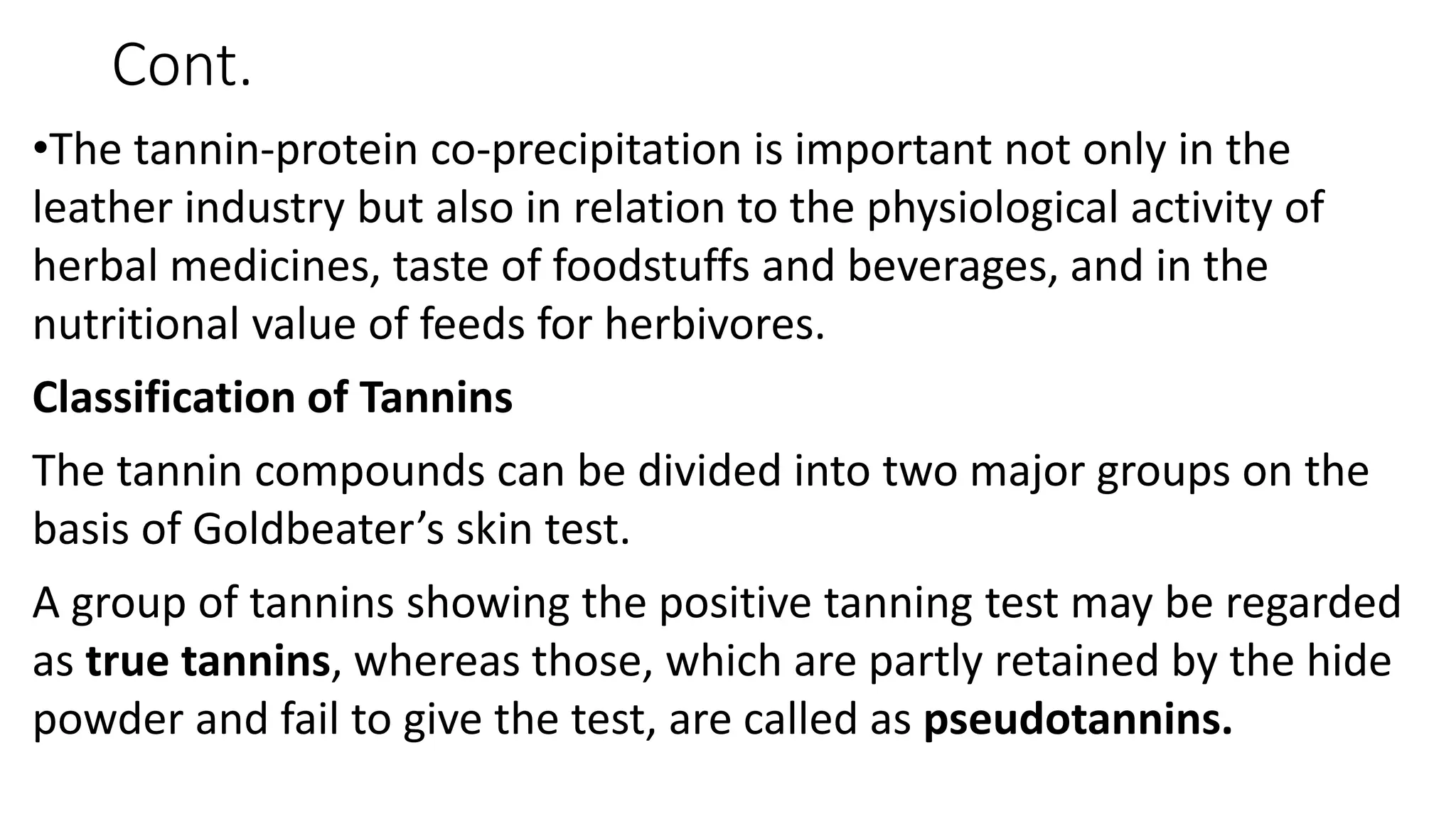 Cont.
•The tannin-protein co-precipitation is important not only in the
leather industry but also in relation to the physiological activity of
herbal medicines, taste of foodstuffs and beverages, and in the
nutritional value of feeds for herbivores.
Classification of Tannins
The tannin compounds can be divided into two major groups on the
basis of Goldbeater’s skin test.
A group of tannins showing the positive tanning test may be regarded
as true tannins, whereas those, which are partly retained by the hide
powder and fail to give the test, are called as pseudotannins.
 