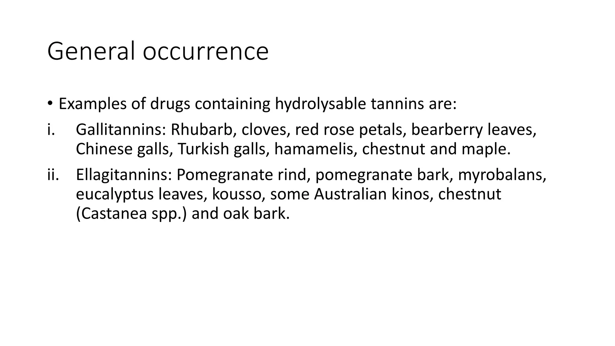 General occurrence
• Examples of drugs containing hydrolysable tannins are:
i. Gallitannins: Rhubarb, cloves, red rose petals, bearberry leaves,
Chinese galls, Turkish galls, hamamelis, chestnut and maple.
ii. Ellagitannins: Pomegranate rind, pomegranate bark, myrobalans,
eucalyptus leaves, kousso, some Australian kinos, chestnut
(Castanea spp.) and oak bark.
 