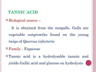 TANNIC ACID
 Biological   source –

   It is obtained from the nutgalls. Galls are
 vegetable outgrowths found on the young
 twigs of Quercus infectoria
 Family   - Fagaceae
 Tannic   acid is a hydrolysable tannin and
 yields Gallic acid and glucose on hydrolysis
 