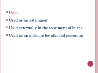  Uses   –
 Used   as an astringent
 Used   externally in the treatment of burns
 Used   as an antidote for alkaloid poisoning
 