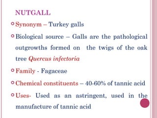 NUTGALL
 Synonym      – Turkey galls
 Biological   source – Galls are the pathological
 outgrowths formed on           the twigs of the oak
 tree Quercus infectoria
 Family   - Fagaceae
 Chemical     constituents – 40-60% of tannic acid
 Uses-   Used as an astringent, used in the
 manufacture of tannic acid
 