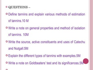    QUESTIONS –

 Define   tannins and explain various methods of estimation
    of tannins.10 M
 Write   a note on general properties and method of isolation
    of tannins. 10M
 Write   the source, active constituents and uses of Catechu
    and Nutgall.5M
 Explain   the different types of tannins with examples.5M
 Write   a note on Goldbeaters’ test and its significances.5M
 