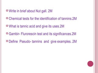  Write   in brief about Nut gall. 2M
 Chemical    tests for the identification of tannins.2M
 What    is tannic acid and give its uses.2M
 Gambir-    Flurorescin test and its significances.2M
 Define    Pseudo- tannins and give examples. 2M
 