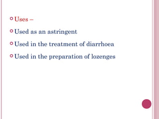  Uses   –
 Used   as an astringent
 Used   in the treatment of diarrhoea
 Used   in the preparation of lozenges
 