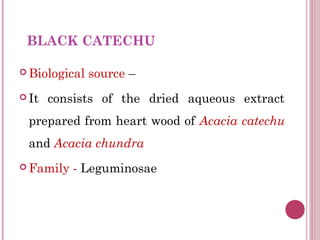 BLACK CATECHU

 Biological   source –
 It   consists of the dried aqueous extract
 prepared from heart wood of Acacia catechu
 and Acacia chundra
 Family   - Leguminosae
 