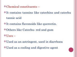  Chemical      constituents –
 It   contains tannins like catechins and catechu
 tannic acid
 It   contains flavonoids like quercetin.
 Others      like Catechu- red and gum
 Uses    –
 Used    as an astringent, used in diarrhoea
 Used    as a cooling and digestive agent
 