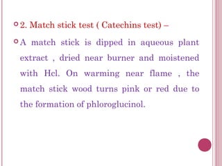  2.   Match stick test ( Catechins test) –
A     match stick is dipped in aqueous plant
 extract , dried near burner and moistened
 with Hcl. On warming near flame , the
 match stick wood turns pink or red due to
 the formation of phloroglucinol.
 