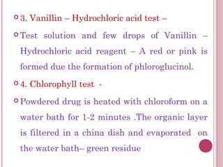  3.   Vanillin – Hydrochloric acid test –
 Test    solution and few drops of Vanillin –
 Hydrochloric acid reagent – A red or pink is
 formed due the formation of phloroglucinol.
 4.   Chlorophyll test -
 Powdered     drug is heated with chloroform on a
 water bath for 1-2 minutes .The organic layer
 is filtered in a china dish and evaporated on
 the water bath– green residue
 