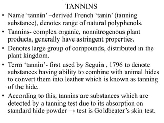TANNINS
• Name ‘tannin’ –derived French ‘tanin’ (tanning
substance), denotes range of natural polyphenols.
• Tannins- complex organic, nonnitrogenous plant
products, generally have astringent properties.
• Denotes large group of compounds, distributed in the
plant kingdom.
• Term ‘tannin’- first used by Seguin , 1796 to denote
substances having ability to combine with animal hides
to convert them into leather which is known as tanning
of the hide.
• According to this, tannins are substances which are
detected by a tanning test due to its absorption on
standard hide powder → test is Goldbeater’s skin test.
 