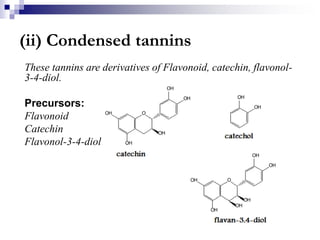 (ii) Condensed tannins
These tannins are derivatives of Flavonoid, catechin, flavonol-
3-4-diol.
Precursors:
Flavonoid
Catechin
Flavonol-3-4-diol
 