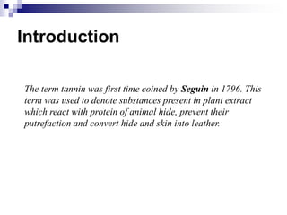 Introduction
The term tannin was first time coined by Seguin in 1796. This
term was used to denote substances present in plant extract
which react with protein of animal hide, prevent their
putrefaction and convert hide and skin into leather.
 
