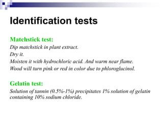 Identification tests
Matchstick test:
Dip matchstick in plant extract.
Dry it.
Moisten it with hydrochloric acid. And warm near flame.
Wood will turn pink or red in color due to phloroglucinol.
Gelatin test:
Solution of tannin (0.5%-1%) precipitates 1% solution of gelatin
containing 10% sodium chloride.
 