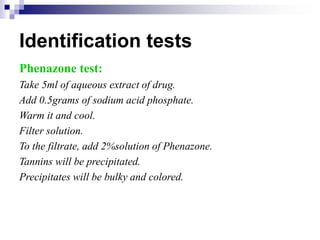 Identification tests
Phenazone test:
Take 5ml of aqueous extract of drug.
Add 0.5grams of sodium acid phosphate.
Warm it and cool.
Filter solution.
To the filtrate, add 2%solution of Phenazone.
Tannins will be precipitated.
Precipitates will be bulky and colored.
 