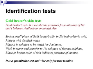 Identification tests
Gold beater’s skin test:
Gold beater’s skin is a membrane prepared from intestine of Ox
and I behaves similarly to un tanned skin.
Soak a small piece of Gold beater’s skin in 2% hydrochloric acid.
Rinse it with distilled water.
Place it in solution to be tested for 5 minutes.
Wash in water and transfer to 1% solution of ferrous sulphate.
Black or brown color of skin indicates presence of tannins.
It is a quantitative test and +ive only for true tannins
 