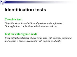 Identification tests
Catechin test:
Catechin when heated with acid produce phloroglucinol.
Phloroglucinol can be detected with matchstick test.
Test for chlorogenic acid:
Treat extract containing chlorogenic acid with aqueous ammonia
and expose it to air. Green color will appear gradually.
 