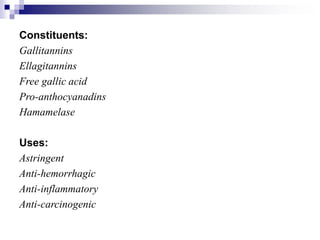 Constituents:
Gallitannins
Ellagitannins
Free gallic acid
Pro-anthocyanadins
Hamamelase
Uses:
Astringent
Anti-hemorrhagic
Anti-inflammatory
Anti-carcinogenic
 
