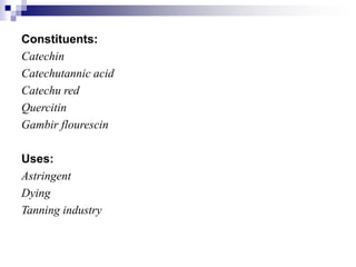 Constituents:
Catechin
Catechutannic acid
Catechu red
Quercitin
Gambir flourescin
Uses:
Astringent
Dying
Tanning industry
 