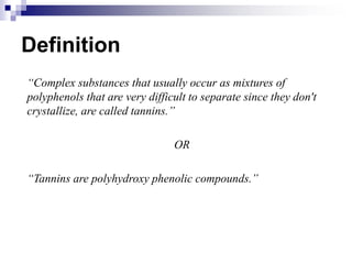 Definition
“Complex substances that usually occur as mixtures of
polyphenols that are very difficult to separate since they don't
crystallize, are called tannins.”
OR
“Tannins are polyhydroxy phenolic compounds.”
 