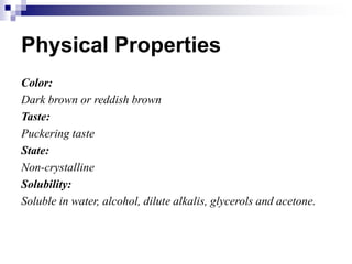 Physical Properties
Color:
Dark brown or reddish brown
Taste:
Puckering taste
State:
Non-crystalline
Solubility:
Soluble in water, alcohol, dilute alkalis, glycerols and acetone.
 
