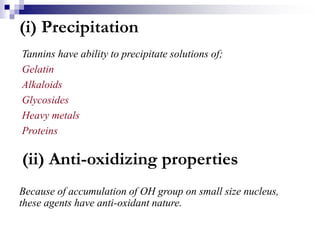(i) Precipitation
Tannins have ability to precipitate solutions of;
Gelatin
Alkaloids
Glycosides
Heavy metals
Proteins
(ii) Anti-oxidizing properties
Because of accumulation of OH group on small size nucleus,
these agents have anti-oxidant nature.
 