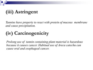 (iii) Astringent
Tannins have property to react with protein of mucous membrane
and cause precipitation.
(iv) Carcinogenicity
Prolong use of tannin containing plant material is hazardous
because it causes cancer. Habitual use of Areca catechu can
cause oral and esophageal cancer.
 