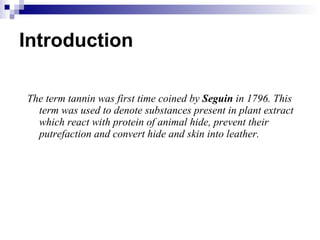 Introduction The term tannin was first time coined by  Seguin  in 1796. This term was used to denote substances present in plant extract which react with protein of animal hide, prevent their putrefaction and convert hide and skin into leather. 