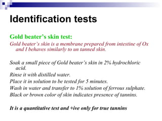 Identification tests Gold beater’s skin test: Gold beater’s skin is a membrane prepared from intestine of Ox and I behaves similarly to un tanned skin. Soak a small piece of Gold beater’s skin in 2% hydrochloric acid. Rinse it with distilled water. Place it in solution to be tested for 5 minutes. Wash in water and transfer to 1% solution of ferrous sulphate. Black or brown color of skin indicates presence of tannins. It is a quantitative test and +ive only for true tannins 