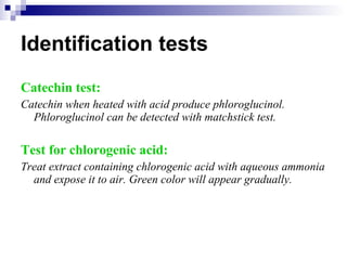 Identification tests Catechin test: Catechin when heated with acid produce phloroglucinol. Phloroglucinol can be detected with matchstick test. Test for chlorogenic acid: Treat extract containing chlorogenic acid with aqueous ammonia and expose it to air. Green color will appear gradually. 