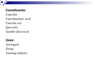 Constituents: Catechin Catechutannic acid Catechu red Quercitin Gambir flourescin Uses: Astringent Dying Tanning industry 