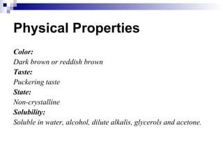 Physical Properties Color: Dark brown or reddish brown Taste: Puckering taste State: Non-crystalline Solubility: Soluble in water, alcohol, dilute alkalis, glycerols and acetone. 