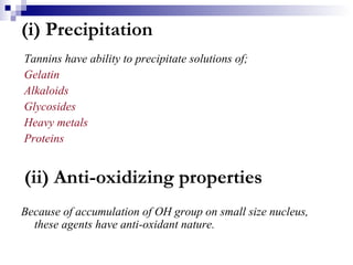(i) Precipitation Tannins have ability to precipitate solutions of; Gelatin Alkaloids Glycosides Heavy metals Proteins (ii) Anti-oxidizing properties Because of accumulation of OH group on small size nucleus, these agents have anti-oxidant nature.  