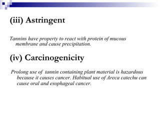 (iii) Astringent Tannins have property to react with protein of mucous  membrane and cause precipitation. (iv) Carcinogenicity Prolong use of  tannin containing plant material is hazardous because it causes cancer. Habitual use of Areca catechu can cause oral and esophageal cancer. 