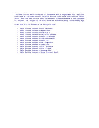 The Birla Sun Life Flexi SecureLife II- Retirement Plan is segregated into 2 sections. 
One is the Accumulation or build up phase and the other is the Annuity or the payout 
phase. With this plan one can enjoy tax benefits. Surrender scheme is also applicable 
to this plan. One can give up the policy after the 3 years of policy till the vesting age. 
Other Birla Sun Life Insurance for Savings include: 
 Birla Sun Life Insurance Flexi Save Plus 
 Birla Sun Life Insurance Dream Plan 
 Birla Sun Life Insurance Gold-Plus II 
 Birla Sun Life Insurance Classic Life Premier 
 Birla Sun Life Insurance Prime Life Premier 
 Birla Sun Life Insurance Saral Jeevan Plan 
 Birla Sun Life Insurance Prime Life 
 Birla Sun Life Insurance Life Companion 
 Birla Sun Life Insurance Simply Life 
 Birla Sun Life Insurance Flexi Cash Flow 
 Birla Sun Life Insurance Flexi Life Line 
 Birla Sun Life Insurance Supreme-Life 
 Birla Sun Life Insurance Single Premium Bond 

